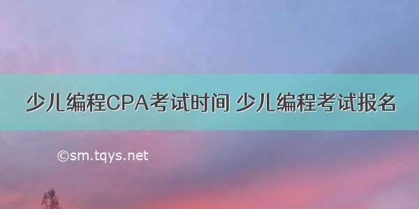 少儿编程CPA考试时间 少儿编程考试报名