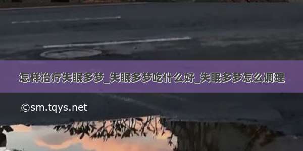 怎样治疗失眠多梦_失眠多梦吃什么好_失眠多梦怎么调理