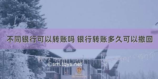 不同银行可以转账吗 银行转账多久可以撤回