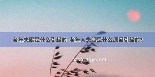 老年失眠是什么引起的  老年人失眠是什么原因引起的?