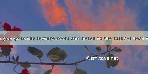 ---Why don’t you go to the lecture room and listen to the talk?-I hear there isn’t in i