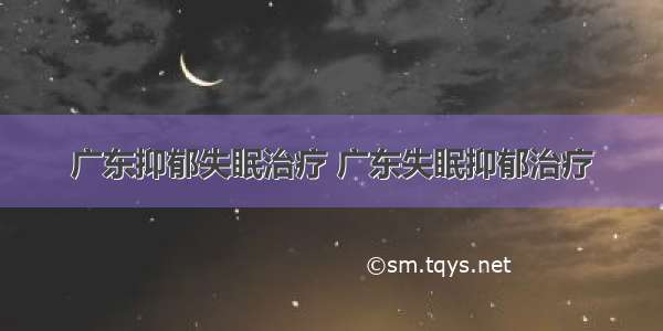 广东抑郁失眠治疗 广东失眠抑郁治疗