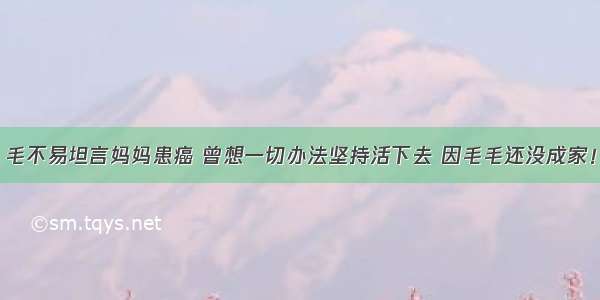 毛不易坦言妈妈患癌 曾想一切办法坚持活下去 因毛毛还没成家！