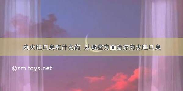 内火旺口臭吃什么药  从哪些方面治疗内火旺口臭