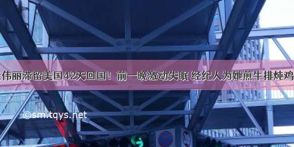 张伟丽滞留美国42天回国！前一晚激动失眠 经纪人为她煎牛排炖鸡汤