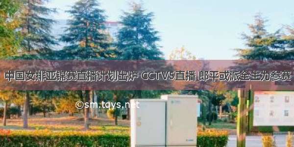 中国女排亚锦赛直播计划出炉 CCTV5直播 郎平或派全主力参赛