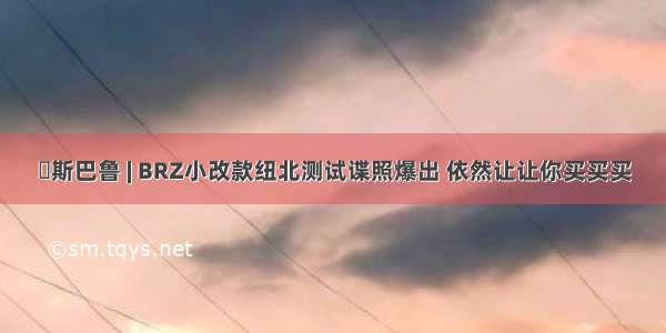 ​斯巴鲁 | BRZ小改款纽北测试谍照爆出 依然让让你买买买