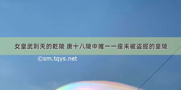 女皇武则天的乾陵 唐十八陵中唯一一座未被盗掘的皇陵