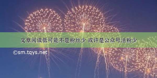 文章阅读低可能不是粉丝少 或许是公众号活粉少