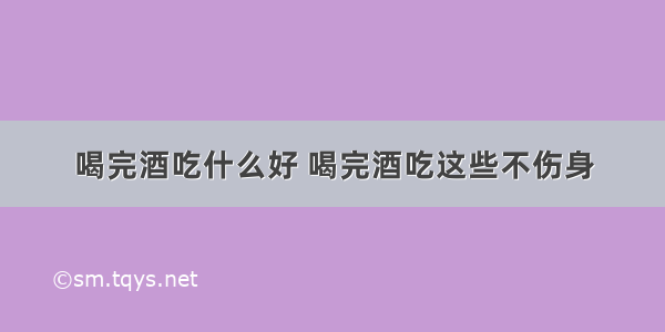 喝完酒吃什么好 喝完酒吃这些不伤身