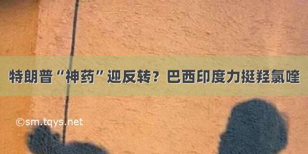 特朗普“神药”迎反转？巴西印度力挺羟氯喹