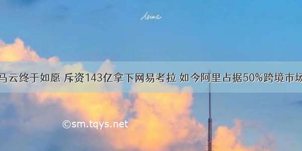 马云终于如愿 斥资143亿拿下网易考拉 如今阿里占据50%跨境市场