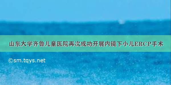 山东大学齐鲁儿童医院再次成功开展内镜下小儿ERCP手术