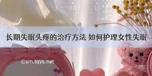 长期失眠头疼的治疗方法 如何护理女性失眠