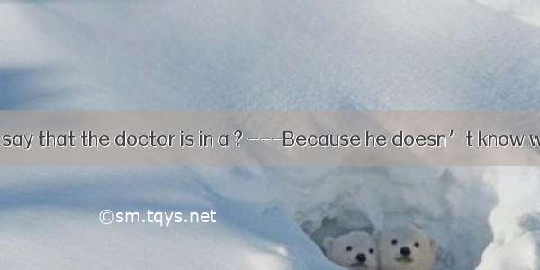 . ---Why do you say that the doctor is in a ? ---Because he doesn’t know whether to tell t