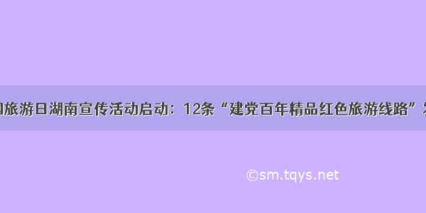 中国旅游日湖南宣传活动启动：12条“建党百年精品红色旅游线路”发布