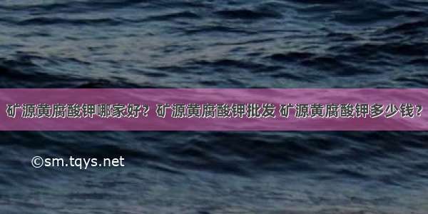 矿源黄腐酸钾哪家好？矿源黄腐酸钾批发 矿源黄腐酸钾多少钱？