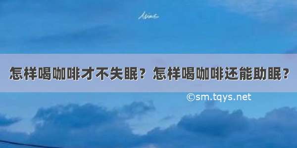 怎样喝咖啡才不失眠？怎样喝咖啡还能助眠？