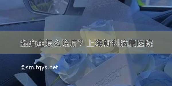 强迫症怎么治疗？上海新科脑康医院