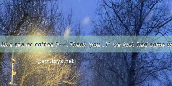 ----Would you like tea or coffee ?---. Thank you . I’ve just had some water .AEither