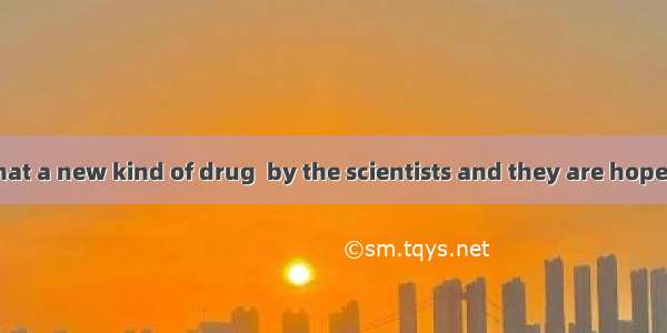 It is believed that a new kind of drug  by the scientists and they are hopeful that they w