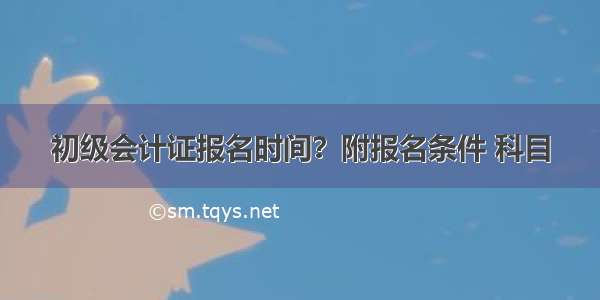 初级会计证报名时间？附报名条件 科目