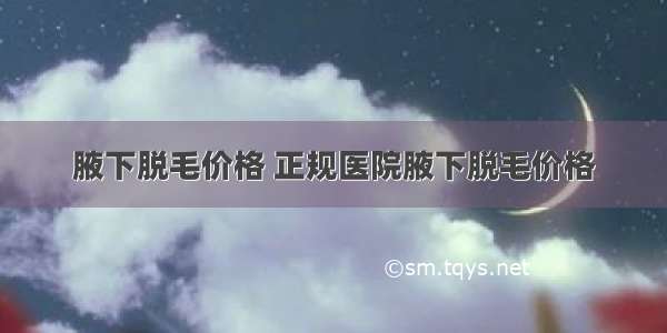 腋下脱毛价格 正规医院腋下脱毛价格