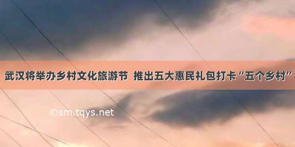 武汉将举办乡村文化旅游节  推出五大惠民礼包打卡“五个乡村”