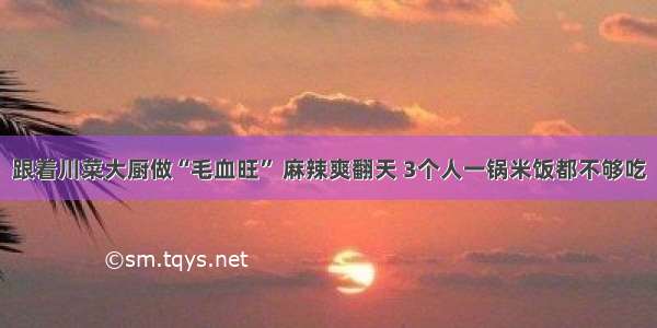 跟着川菜大厨做“毛血旺” 麻辣爽翻天 3个人一锅米饭都不够吃