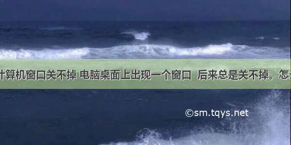 桌面弹出计算机窗口关不掉 电脑桌面上出现一个窗口  后来总是关不掉。怎么回事啊...