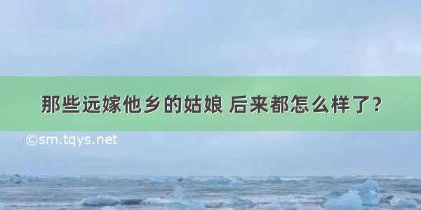 那些远嫁他乡的姑娘 后来都怎么样了？