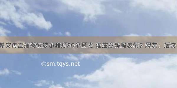 韩安冉直播哭诉被小猪打20个耳光 谁注意妈妈表情？网友：活该！