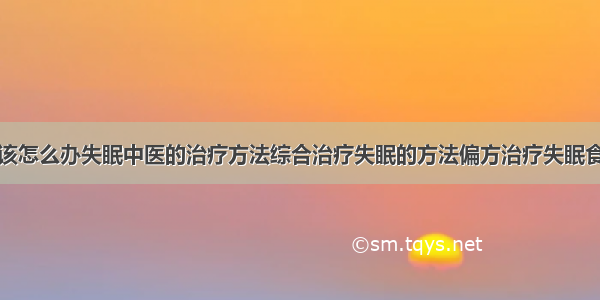 得了失眠症该怎么办失眠中医的治疗方法综合治疗失眠的方法偏方治疗失眠食疗治疗失眠