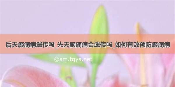 后天癫痫病遗传吗_先天癫痫病会遗传吗_如何有效预防癫痫病