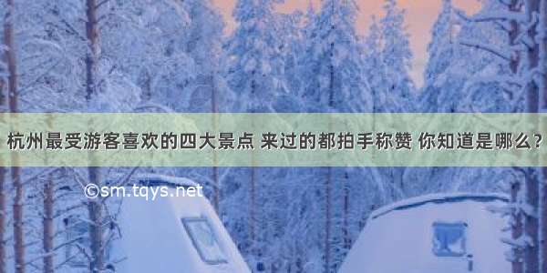 杭州最受游客喜欢的四大景点 来过的都拍手称赞 你知道是哪么？