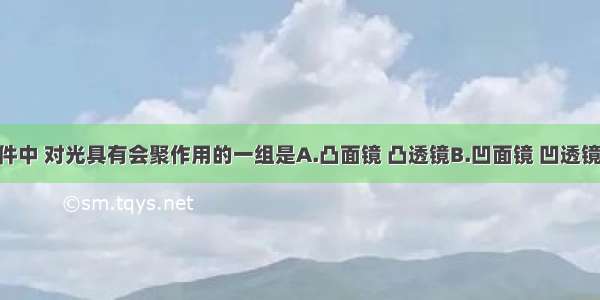 在光学元件中 对光具有会聚作用的一组是A.凸面镜 凸透镜B.凹面镜 凹透镜C.凹面镜 