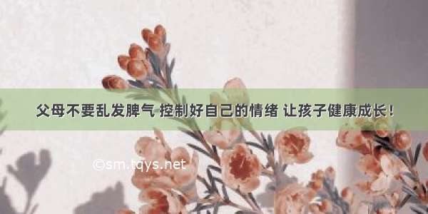 父母不要乱发脾气 控制好自己的情绪 让孩子健康成长！