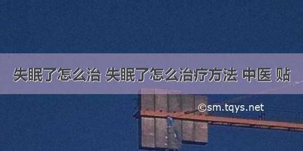 失眠了怎么治 失眠了怎么治疗方法 中医 贴