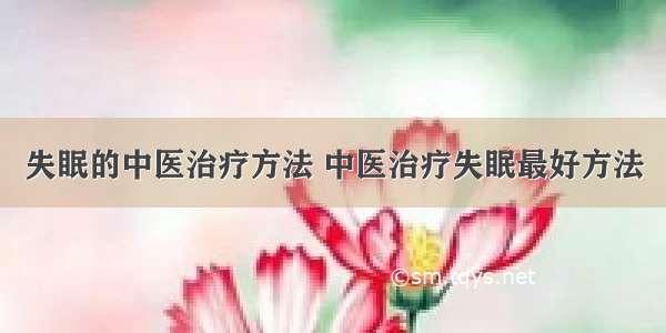 失眠的中医治疗方法 中医治疗失眠最好方法