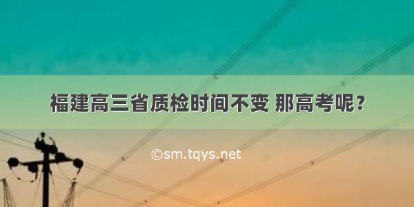 福建高三省质检时间不变 那高考呢？