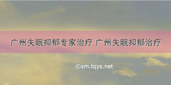 广州失眠抑郁专家治疗 广州失眠抑郁治疗