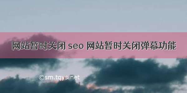 网站暂时关闭 seo 网站暂时关闭弹幕功能