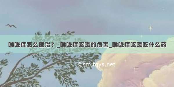 喉咙痒怎么医治？_喉咙痒咳嗽的危害_喉咙痒咳嗽吃什么药