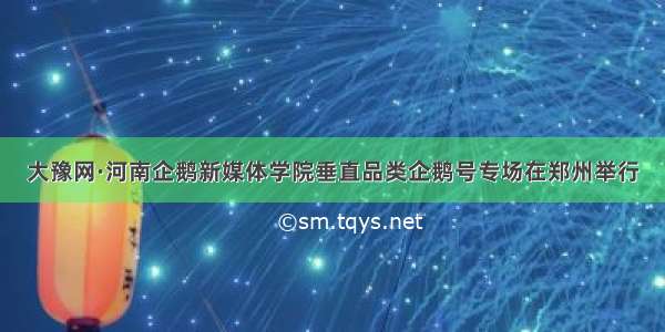 大豫网·河南企鹅新媒体学院垂直品类企鹅号专场在郑州举行