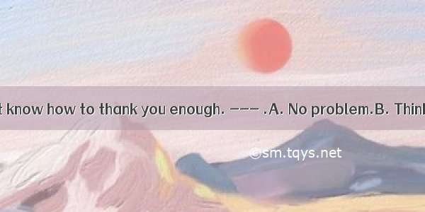 ---I really don’t know how to thank you enough. --- .A. No problem.B. Think nothing of it.