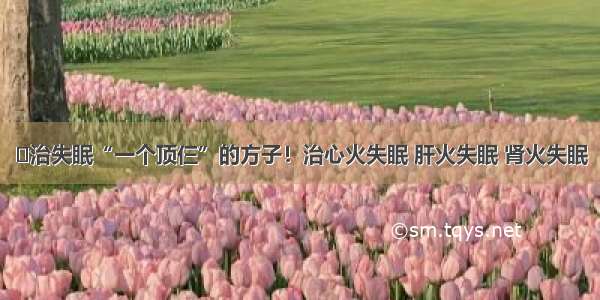 ​治失眠“一个顶仨”的方子！治心火失眠 肝火失眠 肾火失眠