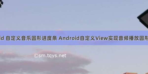 android 自定义音乐圆形进度条 Android自定义View实现音频播放圆形进度条
