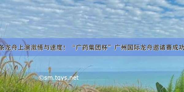 125条龙舟上演激情与速度！“广药集团杯”广州国际龙舟邀请赛成功举办