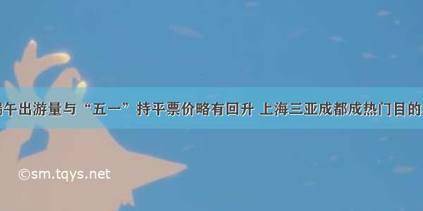 端午出游量与“五一”持平票价略有回升 上海三亚成都成热门目的地