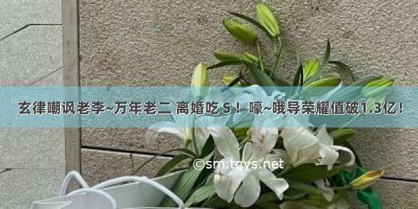 玄律嘲讽老李~万年老二 离婚吃Ｓ！嚎~哦导荣耀值破1.3亿！